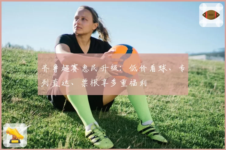 齐鲁超赛惠民升级：低价看球、专列直达、票根享多重福利