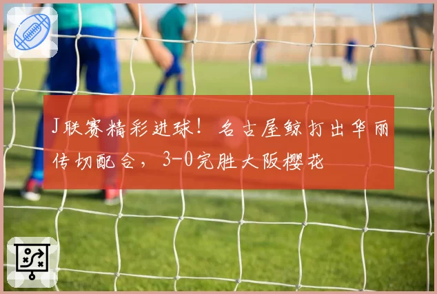 J联赛精彩进球！名古屋鲸打出华丽传切配合，3-0完胜大阪樱花
