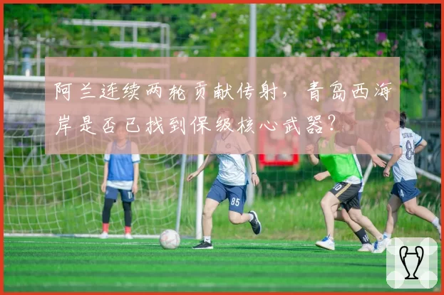 阿兰连续两轮贡献传射，青岛西海岸是否已找到保级核心武器？