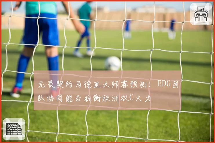 无畏契约马德里大师赛预测：EDG团队协同能否抗衡欧洲双C火力