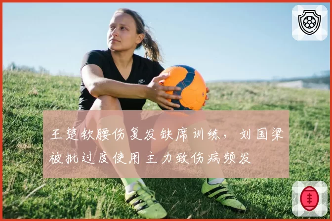 王楚钦腰伤复发缺席训练,刘国梁被批过度使用主力致伤病频发