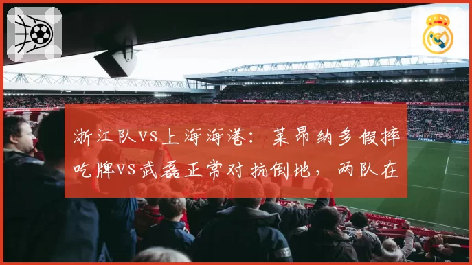 浙江队vs上海海港：莱昂纳多假摔吃牌vs武磊正常对抗倒地，两队在足协申诉态度对比分析