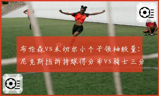 布伦森vs米切尔小个子领袖较量:尼克斯挡拆持球得分率vs骑士三分接球投命中率