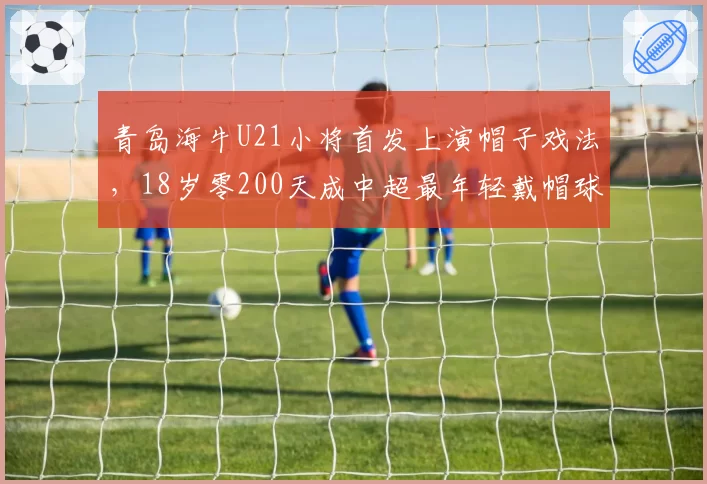 青岛海牛U21小将首发上演帽子戏法，18岁零200天成中超最年轻戴帽球员