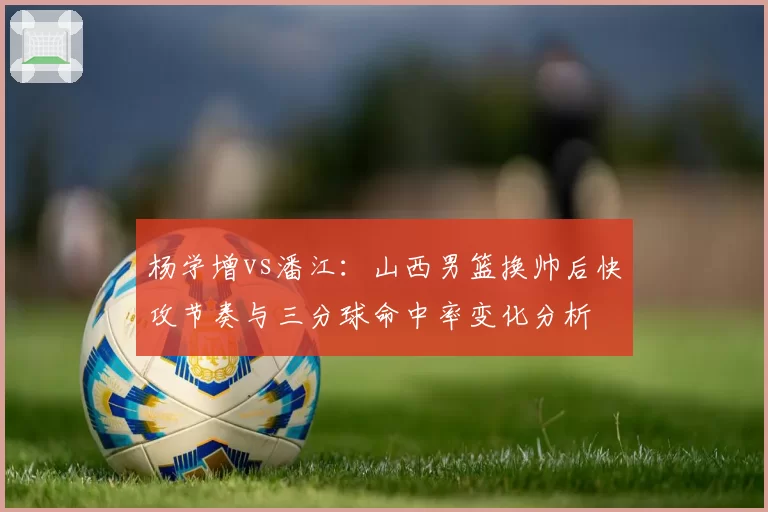 杨学增vs潘江:山西男篮换帅后快攻节奏与三分球命中率变化分析
