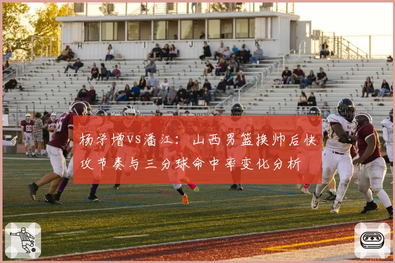 杨学增vs潘江：山西男篮换帅后快攻节奏与三分球命中率变化分析
