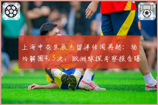 上海申花朱辰杰留洋传闻再起：场均解围4.5次，欧洲球探考察报告曝光