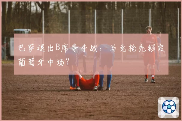 巴萨退出B席争夺战，马竞抢先锁定葡萄牙中场？