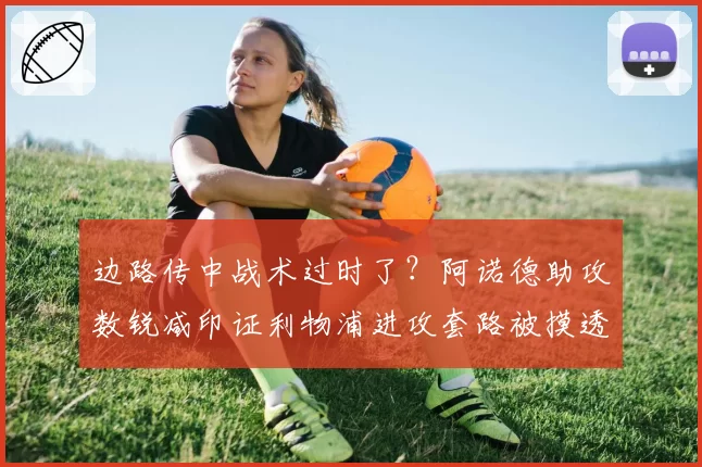 边路传中战术过时了？阿诺德助攻数锐减印证利物浦进攻套路被摸透
