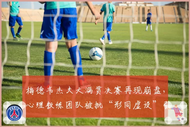 梅德韦杰夫大满贯决赛再现崩盘,心理教练团队被批“形同虚设”引质疑