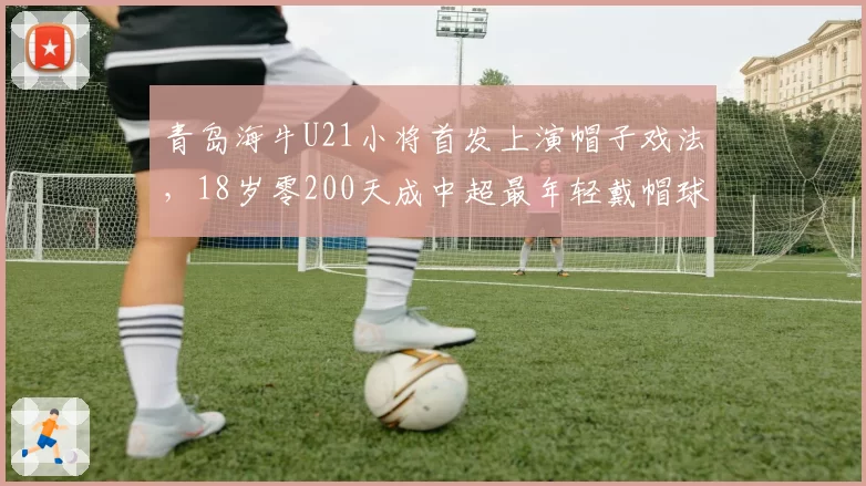 青岛海牛U21小将首发上演帽子戏法，18岁零200天成中超最年轻戴帽球员