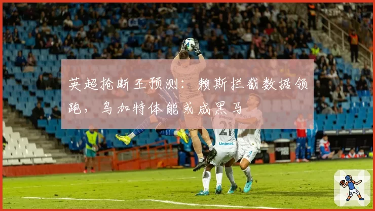 英超抢断王预测:赖斯拦截数据领跑,乌加特体能或成黑马