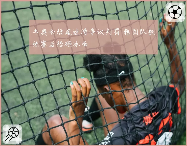 冬奥会短道速滑争议判罚 韩国队教练赛后怒砸冰面