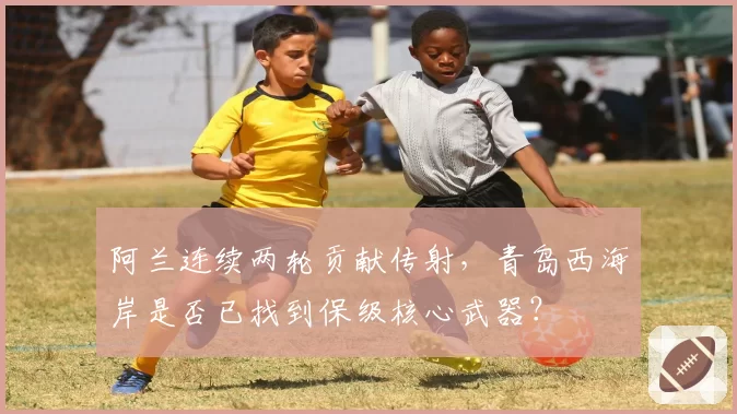 阿兰连续两轮贡献传射，青岛西海岸是否已找到保级核心武器？