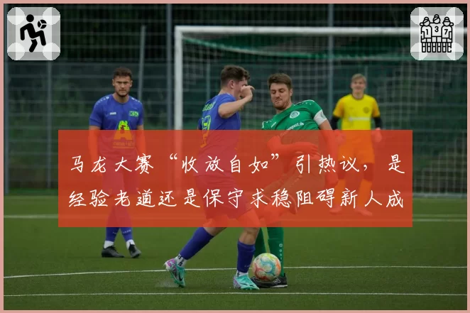 马龙大赛“收放自如”引热议,是经验老道还是保守求稳阻碍新人成长?