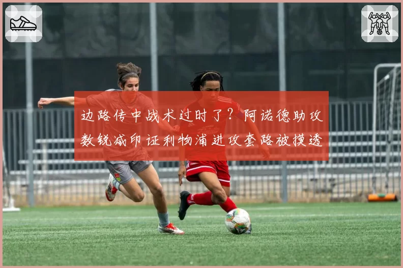边路传中战术过时了？阿诺德助攻数锐减印证利物浦进攻套路被摸透