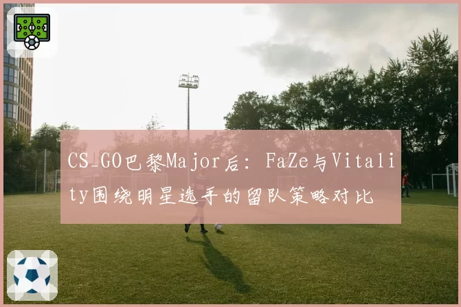 CS_GO巴黎Major后：FaZe与Vitality围绕明星选手的留队策略对比