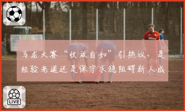 马龙大赛“收放自如”引热议，是经验老道还是保守求稳阻碍新人成长？