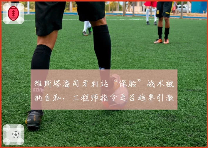 维斯塔潘匈牙利站“保胎”战术被批自私,工程师指令是否越界引激辩