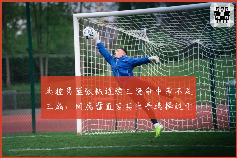 北控男篮张帆连续三场命中率不足三成，闵鹿蕾直言其出手选择过于仓促