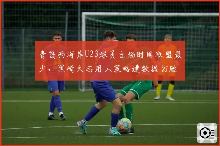 青岛西海岸U23球员出场时间联盟最少，黑崎久志用人策略遭数据打脸