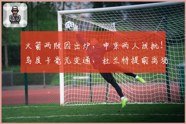 火箭两败因出炉，申京两人该批！乌度卡毫无变通，杜兰特提前离场