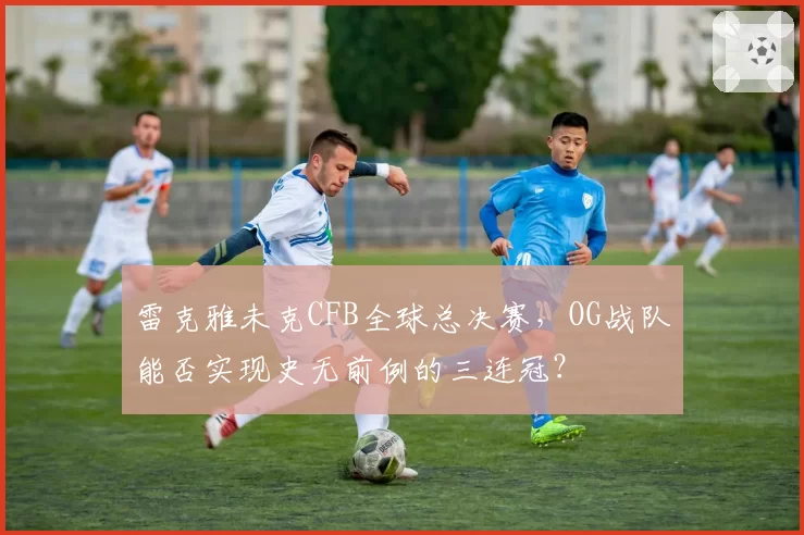 雷克雅未克CFB全球总决赛,OG战队能否实现史无前例的三连冠?