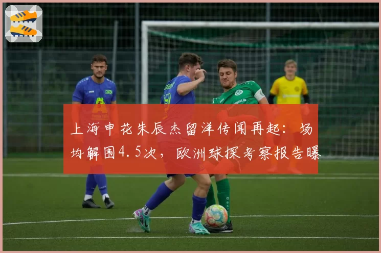上海申花朱辰杰留洋传闻再起：场均解围4.5次，欧洲球探考察报告曝光