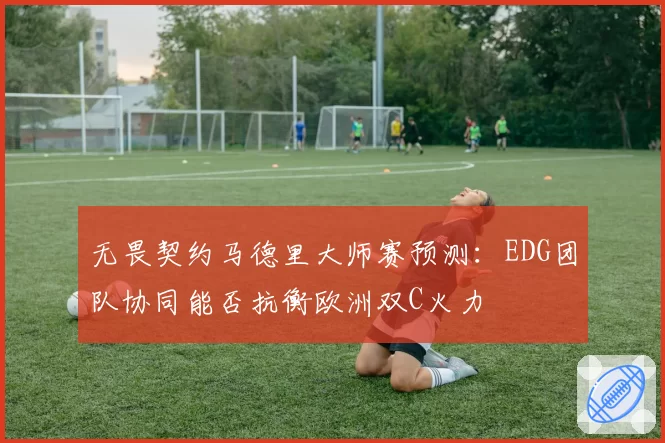 无畏契约马德里大师赛预测：EDG团队协同能否抗衡欧洲双C火力