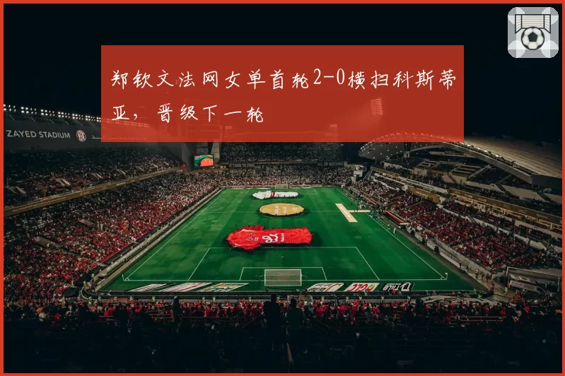 郑钦文法网女单首轮2-0横扫科斯蒂亚,晋级下一轮