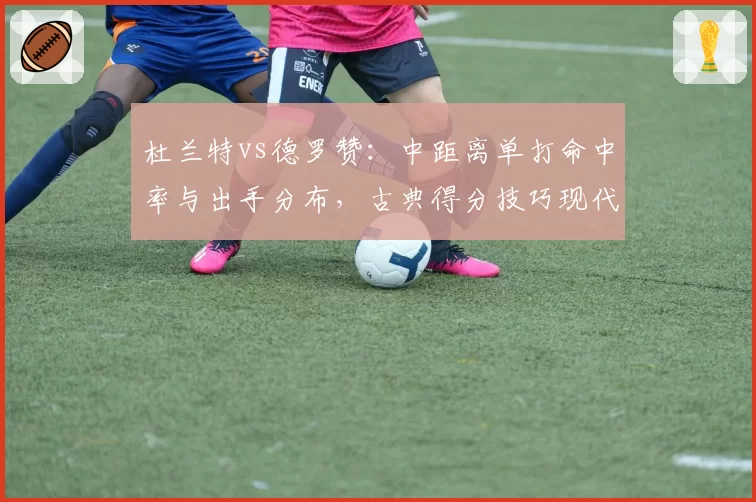 杜兰特vs德罗赞:中距离单打命中率与出手分布,古典得分技巧现代评判