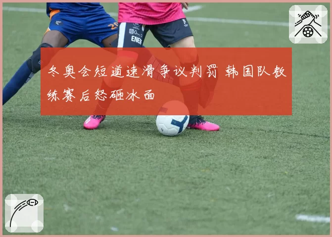 冬奥会短道速滑争议判罚 韩国队教练赛后怒砸冰面