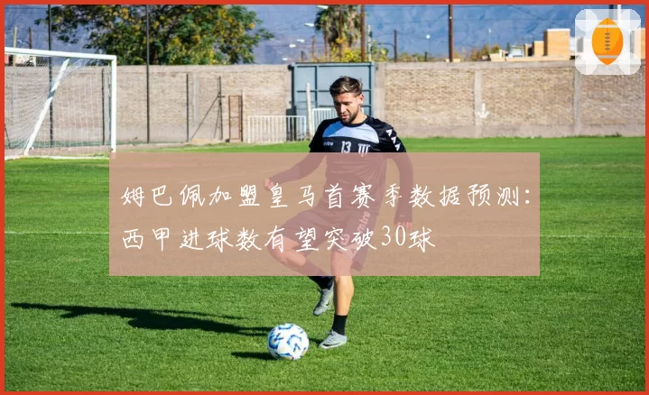 姆巴佩加盟皇马首赛季数据预测：西甲进球数有望突破30球