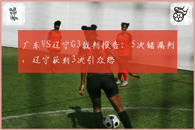 广东VS辽宁G3裁判报告:5次错漏判,辽宁获利3次引众怒