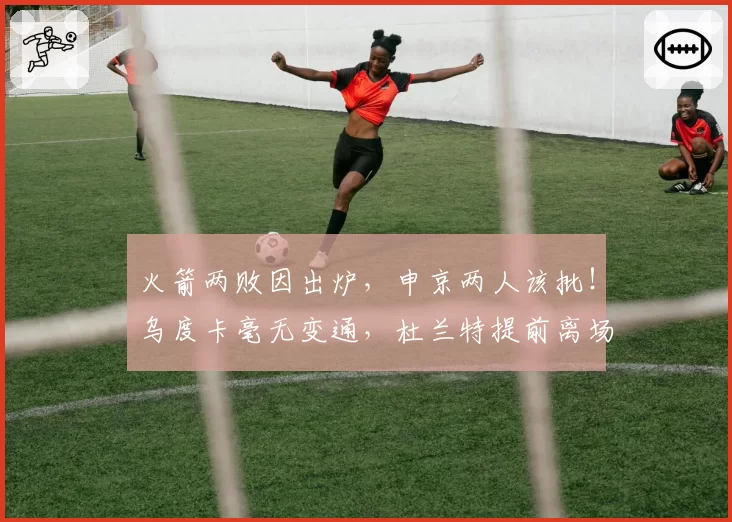 火箭两败因出炉，申京两人该批！乌度卡毫无变通，杜兰特提前离场